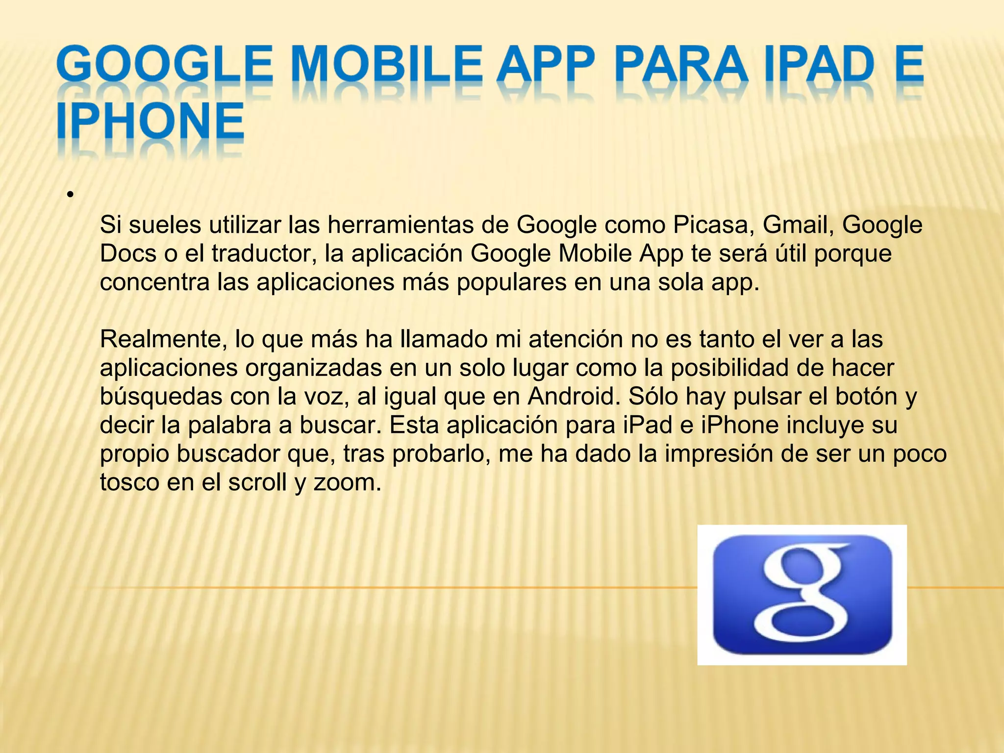 Si sueles utilizar las herramientas de Google como Picasa, Gmail, Google Docs o el traductor, la aplicación Google Mobile App te será útil porque concentra las aplicaciones más populares en una sola app.  Realmente, lo que más ha llamado mi atención no es tanto el ver a las aplicaciones organizadas en un solo lugar como la posibilidad de hacer búsquedas con la voz, al igual que en Android. Sólo hay pulsar el botón y decir la palabra a buscar. Esta aplicación para iPad e iPhone incluye su propio buscador que, tras probarlo, me ha dado la impresión de ser un poco tosco en el scroll y zoom. 
