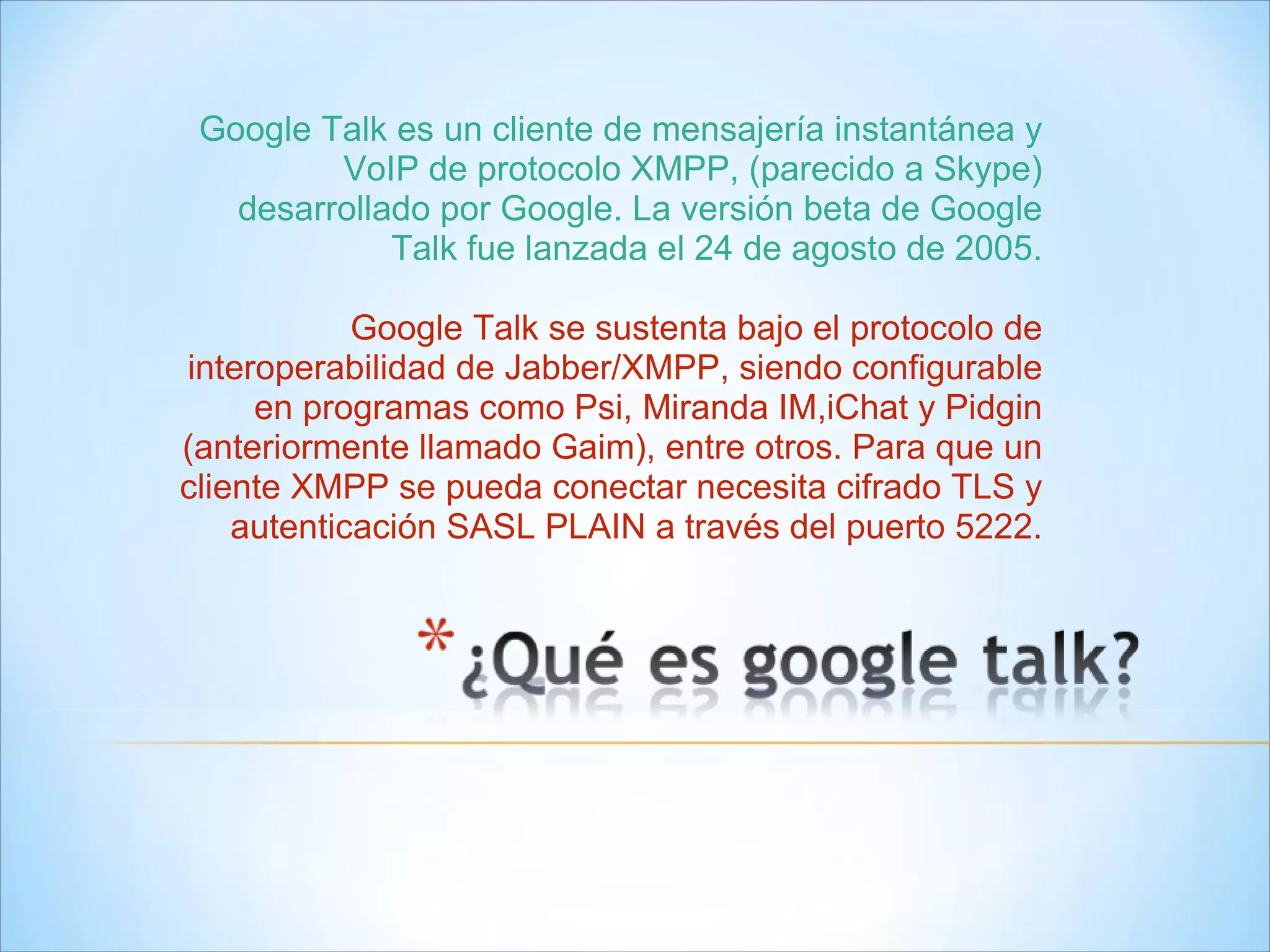 Google Talk es un cliente de mensajería instantánea y VoIP de protocolo XMPP, (parecido a Skype) desarrollado por Google. La versión beta de Google Talk fue lanzada el 24 de agosto de 2005. Google Talk se sustenta bajo el protocolo de interoperabilidad de Jabber/XMPP, siendo configurable en programas como Psi, Miranda IM,iChat y Pidgin (anteriormente llamado Gaim), entre otros. Para que un cliente XMPP se pueda conectar necesita cifrado TLS y autenticación SASL PLAIN a través del puerto 5222. 