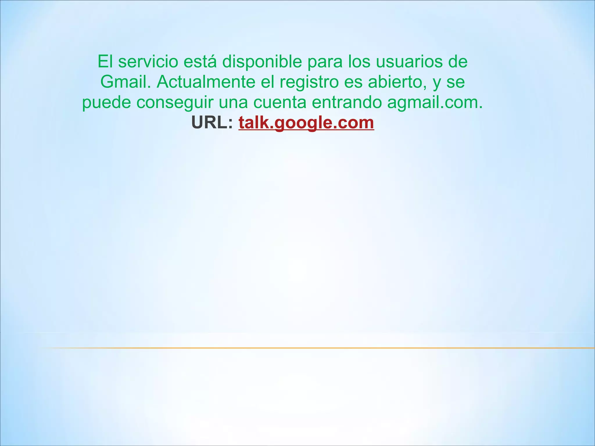 El servicio está disponible para los usuarios de Gmail. Actualmente el registro es abierto, y se puede conseguir una cuenta entrando agmail.com. URL:   talk.google.com 