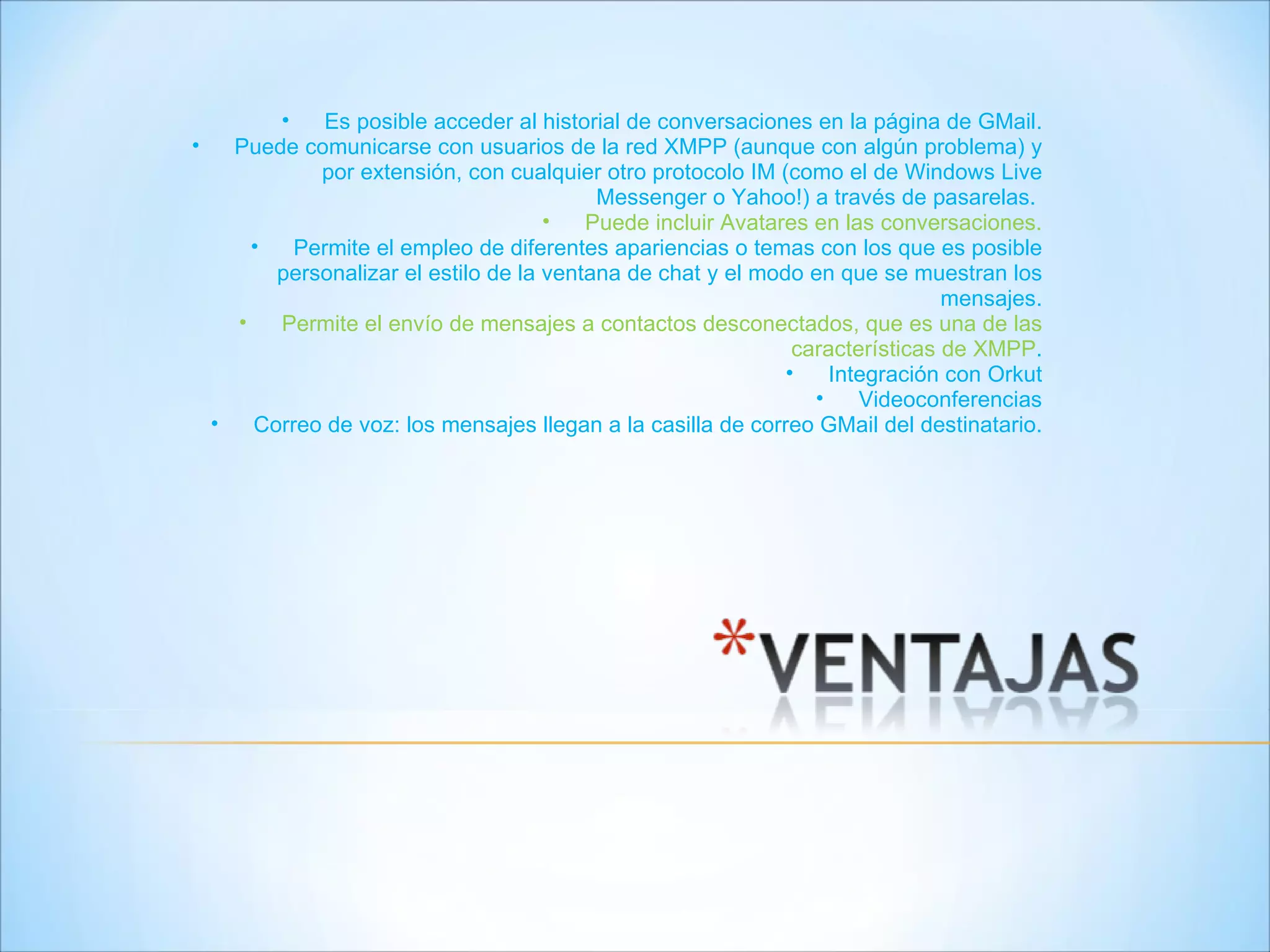 Es posible acceder al historial de conversaciones en la página de GMail. Puede comunicarse con usuarios de la red XMPP (aunque con algún problema) y por extensión, con cualquier otro protocolo IM (como el de Windows Live Messenger o Yahoo!) a través de pasarelas.  Puede incluir Avatares en las conversaciones. Permite el empleo de diferentes apariencias o temas con los que es posible personalizar el estilo de la ventana de chat y el modo en que se muestran los mensajes. Permite el envío de mensajes a contactos desconectados, que es una de las características de XMPP . Integración con Orkut Videoconferencias Correo de voz: los mensajes llegan a la casilla de correo GMail del destinatario. 