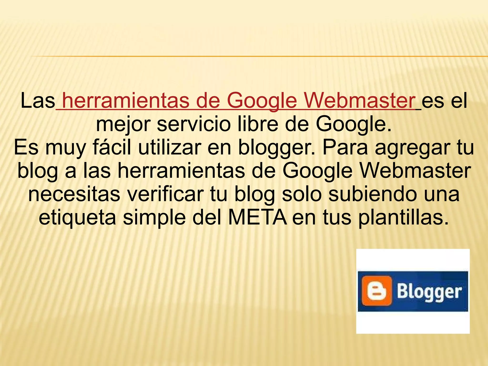 Las  herramientas de Google Webmaster   es el mejor servicio libre de Google. Es muy fácil utilizar en blogger. Para agregar tu blog a las herramientas de Google Webmaster necesitas verificar tu blog solo subiendo una etiqueta simple del META en tus plantillas. 
