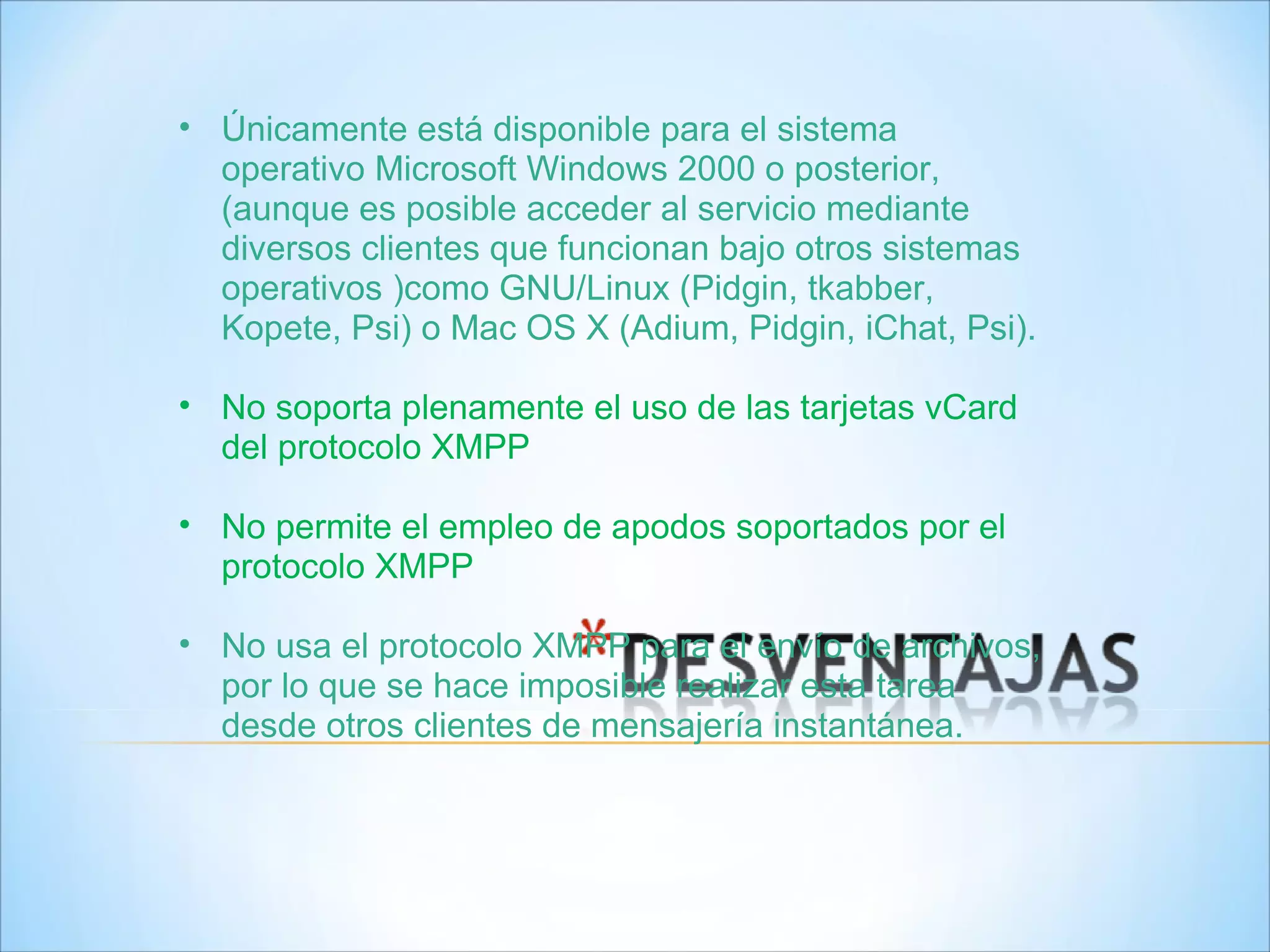 Únicamente está disponible para el sistema operativo Microsoft Windows 2000 o posterior, (aunque es posible acceder al servicio mediante diversos clientes que funcionan bajo otros sistemas operativos )como GNU/Linux (Pidgin, tkabber, Kopete, Psi) o Mac OS X (Adium, Pidgin, iChat, Psi). No soporta plenamente el uso de las tarjetas vCard del protocolo XMPP No permite el empleo de apodos soportados por el protocolo XMPP  No usa el protocolo XMPP para el envío de archivos, por lo que se hace imposible realizar esta tarea desde otros clientes de mensajería instantánea. 