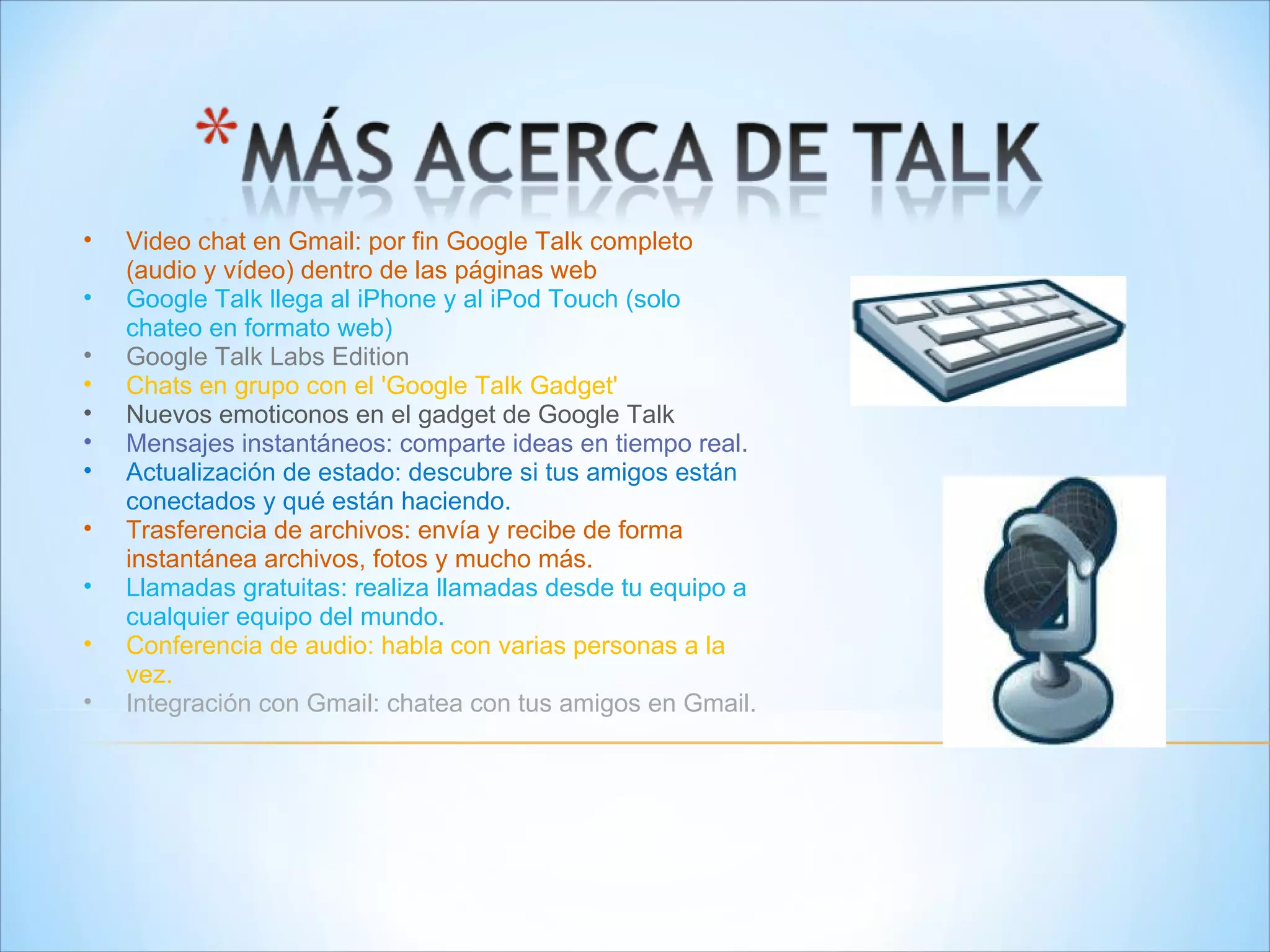 Video chat en Gmail: por fin Google Talk completo (audio y vídeo) dentro de las páginas web  Google Talk llega al iPhone y al iPod Touch (solo chateo en formato web)  Google Talk Labs Edition  Chats en grupo con el 'Google Talk Gadget'  Nuevos emoticonos en el gadget de Google Talk Mensajes instantáneos: comparte ideas en tiempo real. Actualización de estado: descubre si tus amigos están conectados y qué están haciendo. Trasferencia de archivos: envía y recibe de forma instantánea archivos, fotos y mucho más.  Llamadas gratuitas: realiza llamadas desde tu equipo a cualquier equipo del mundo. Conferencia de audio: habla con varias personas a la vez. Integración con Gmail: chatea con tus amigos en Gmail. 