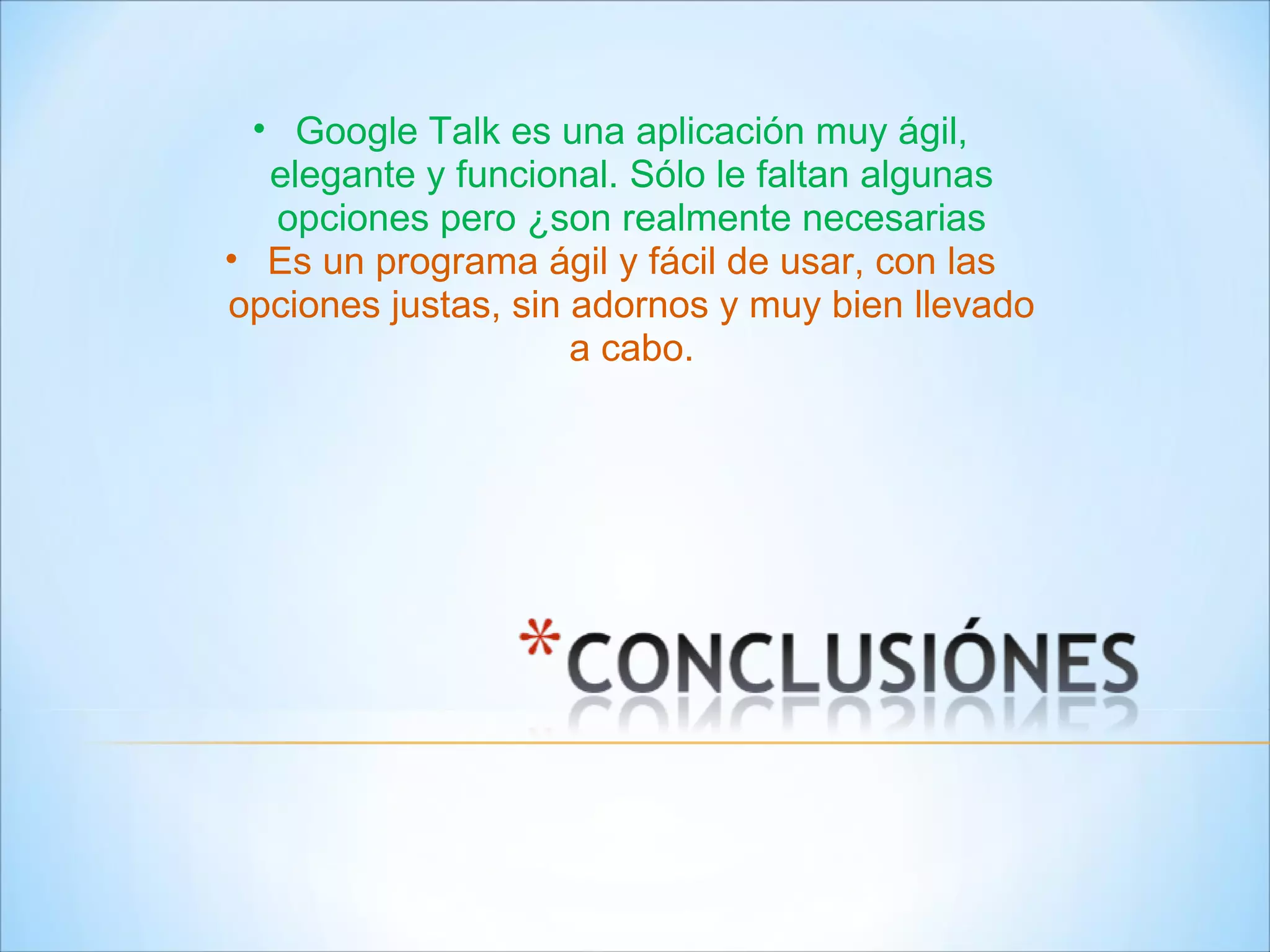 Google Talk es una aplicación muy ágil, elegante y funcional. Sólo le faltan algunas opciones pero ¿son realmente necesarias Es un programa ágil y fácil de usar, con las opciones justas, sin adornos y muy bien llevado a cabo. 