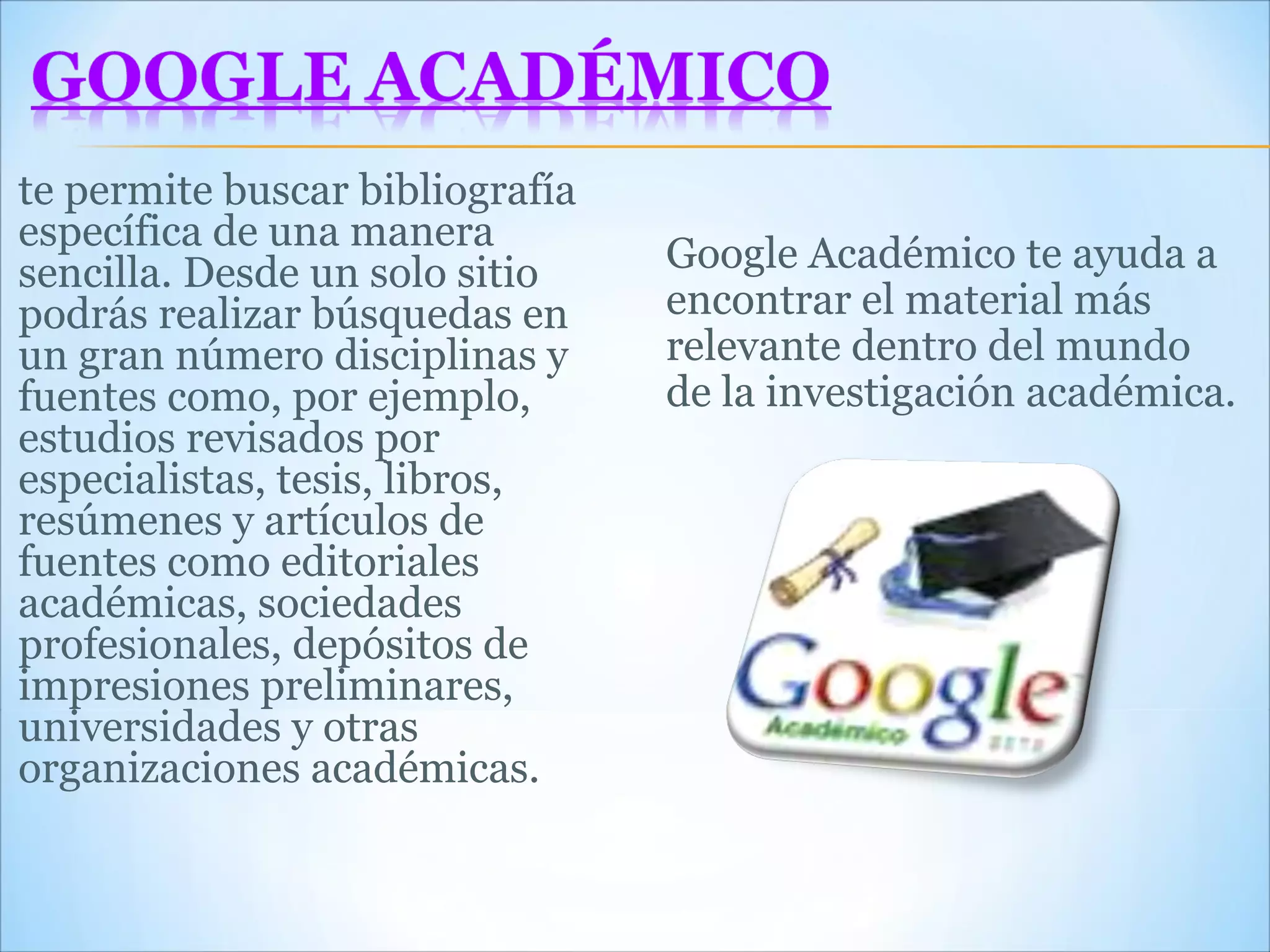 te permite buscar bibliografía específica de una manera sencilla. Desde un solo sitio podrás realizar búsquedas en un gran número disciplinas y fuentes como, por ejemplo, estudios revisados por especialistas, tesis, libros, resúmenes y artículos de fuentes como editoriales académicas, sociedades profesionales, depósitos de impresiones preliminares, universidades y otras organizaciones académicas.  Google Académico te ayuda a encontrar el material más relevante dentro del mundo de la investigación académica. 