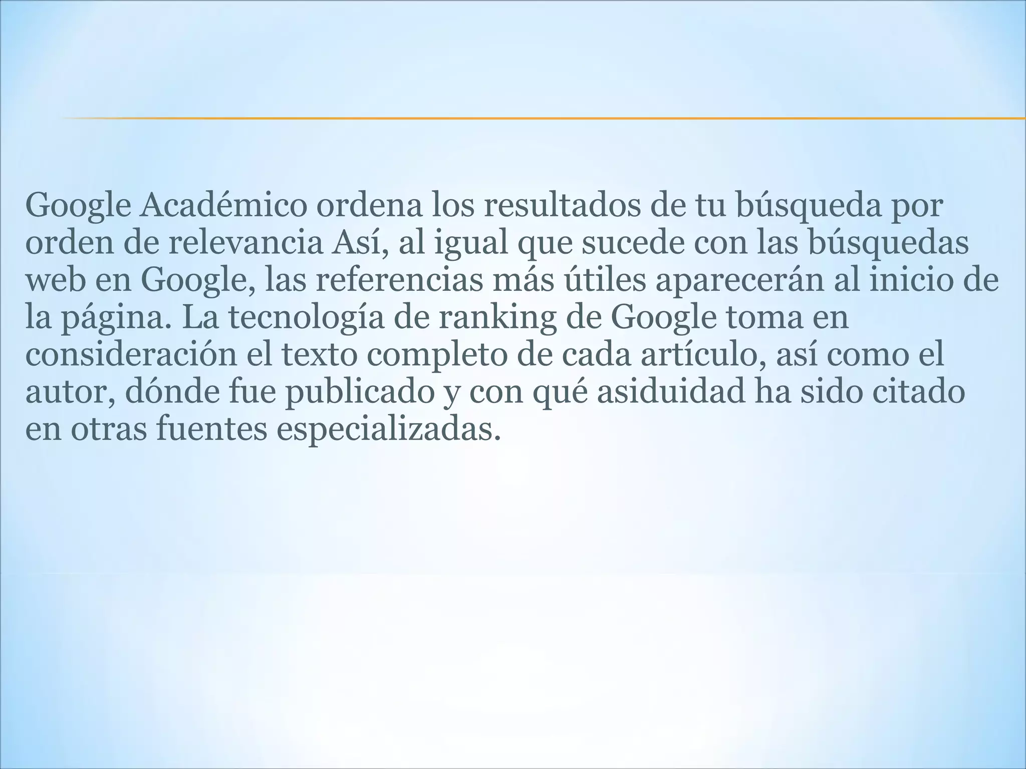 Google Académico ordena los resultados de tu búsqueda por orden de relevancia Así, al igual que sucede con las búsquedas web en Google, las referencias más útiles aparecerán al inicio de la página. La tecnología de ranking de Google toma en consideración el texto completo de cada artículo, así como el autor, dónde fue publicado y con qué asiduidad ha sido citado en otras fuentes especializadas. 