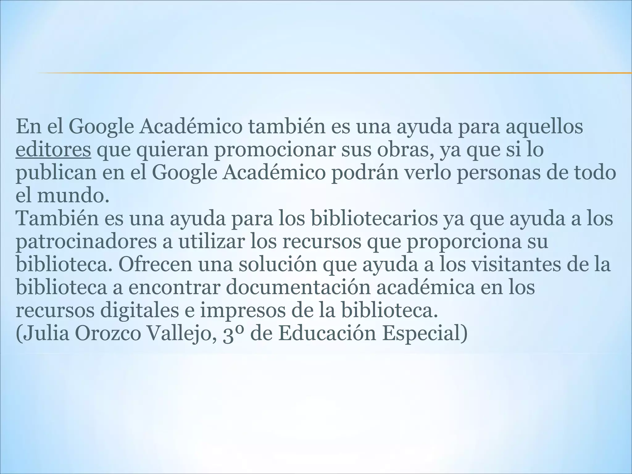 En el Google Académico también es una ayuda para aquellos  editores  que quieran promocionar sus obras, ya que si lo publican en el Google Académico podrán verlo personas de todo el mundo. También es una ayuda para los bibliotecarios ya que ayuda a los patrocinadores a utilizar los recursos que proporciona su biblioteca. Ofrecen una solución que ayuda a los visitantes de la biblioteca a encontrar documentación académica en los recursos digitales e impresos de la biblioteca. (Julia Orozco Vallejo, 3º de Educación Especial) 