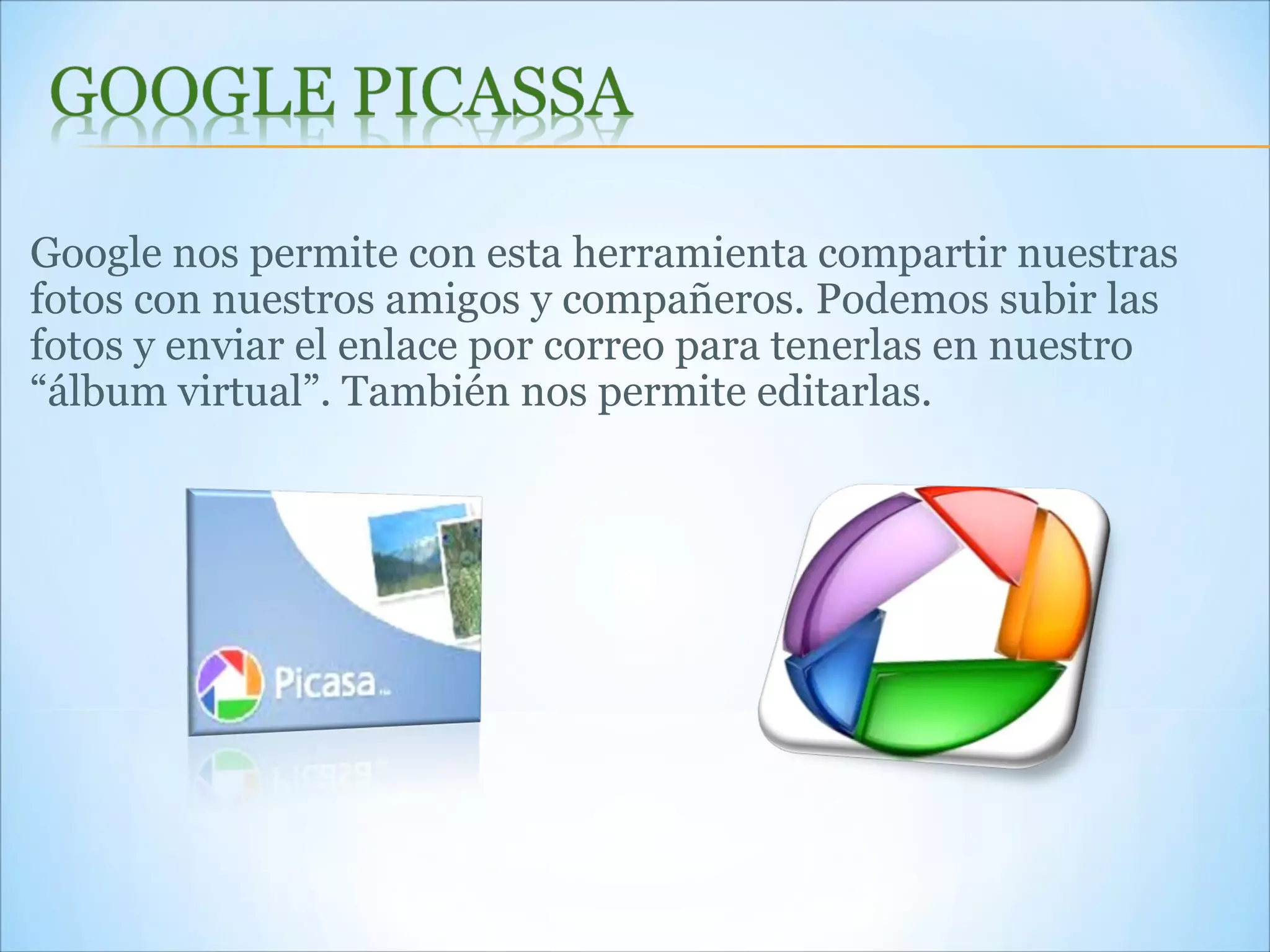 Google nos permite con esta herramienta compartir nuestras fotos con nuestros amigos y compañeros. Podemos subir las fotos y enviar el enlace por correo para tenerlas en nuestro “álbum virtual”. También nos permite editarlas.  