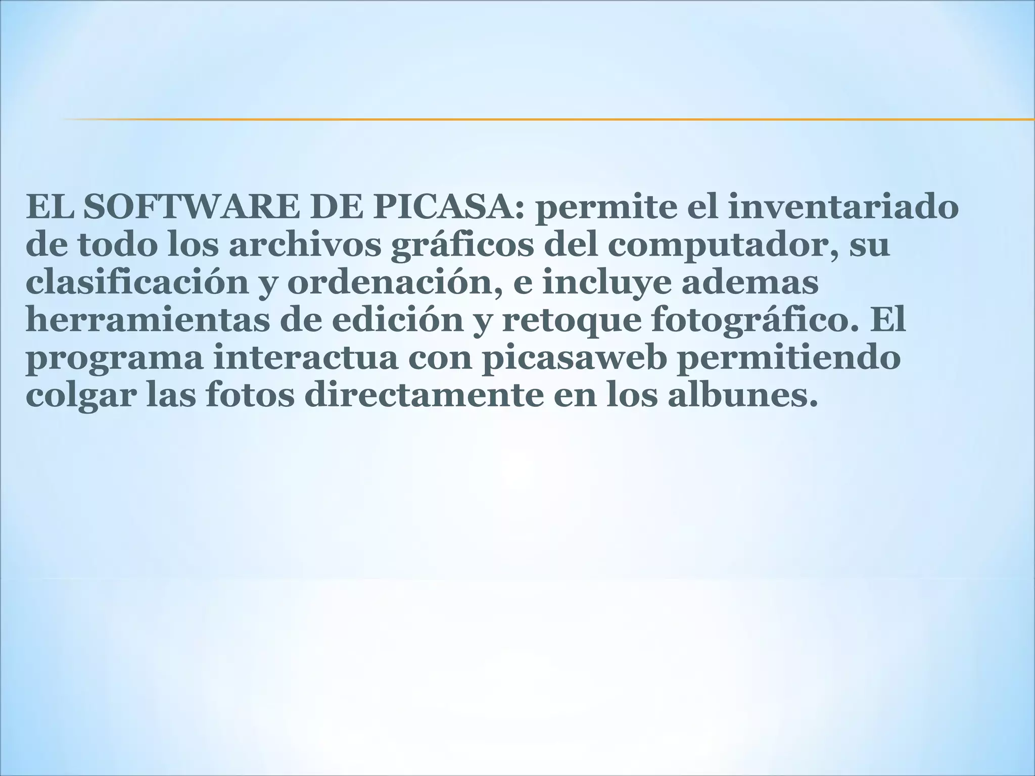 EL SOFTWARE DE PICASA: permite el inventariado de todo los archivos gráficos del computador, su clasificación y ordenación, e incluye ademas herramientas de edición y retoque fotográfico. El programa interactua con picasaweb permitiendo colgar las fotos directamente en los albunes. 