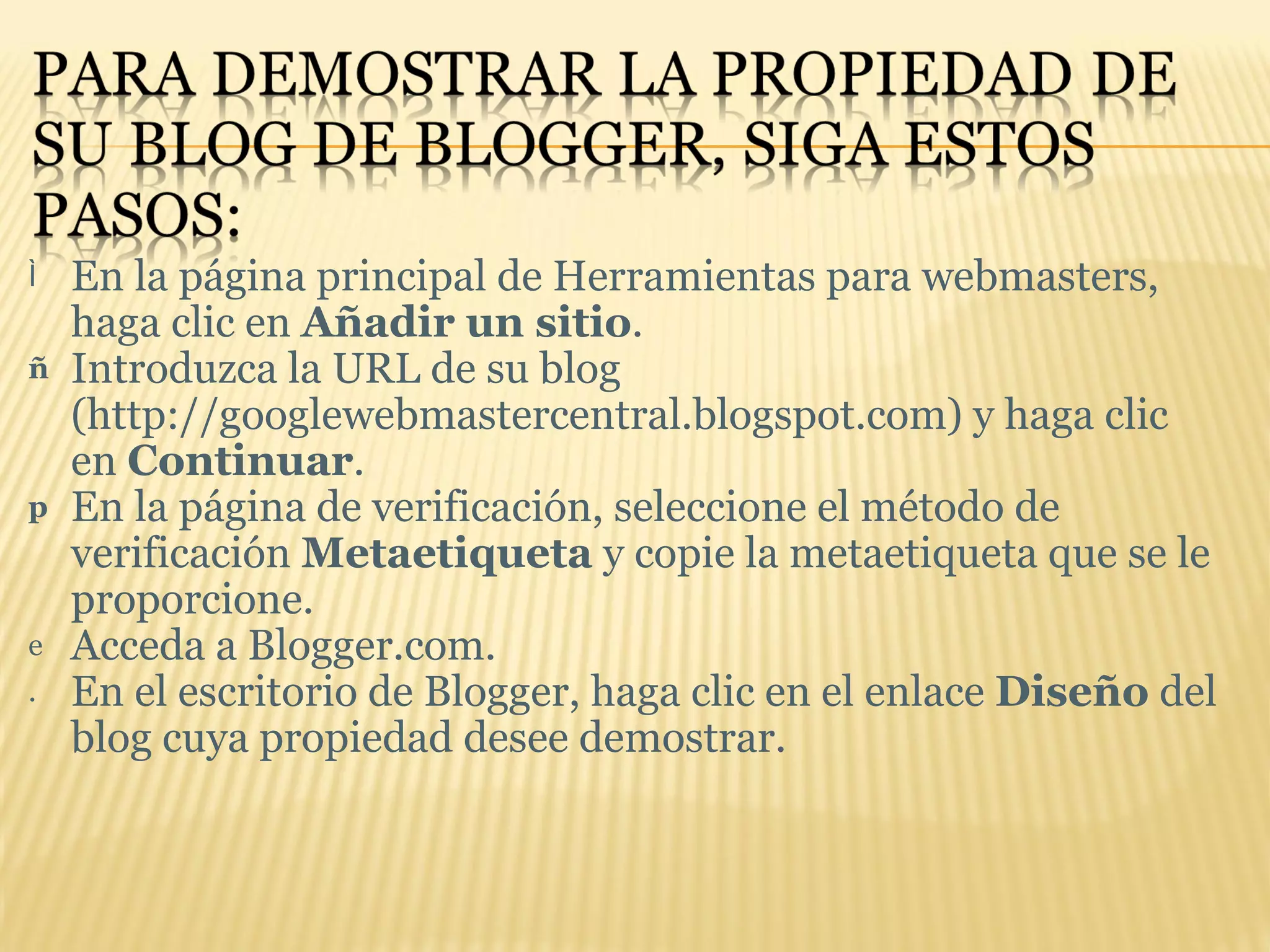 En la página principal de Herramientas para webmasters, haga clic en  Añadir un sitio . Introduzca la URL de su blog (http://googlewebmastercentral.blogspot.com) y haga clic en  Continuar .  En la página de verificación, seleccione el método de verificación  Metaetiqueta  y copie la metaetiqueta que se le proporcione.  Acceda a Blogger.com.  En el escritorio de Blogger, haga clic en el enlace  Diseño  del blog cuya propiedad desee demostrar.  