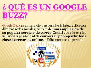 Google Buzz  es un servicio que permite la integración con diversas redes sociales, se trata de  una ampliación de su popular servicio de correo Gmail  que ofrece a los usuarios la posibilidad de  conversar y compartir toda clase de recursos online , públicamente o en privado. 