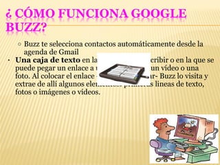 Buzz te selecciona contactos automáticamente desde la agenda de Gmail Una caja de texto  en la que se puede escribir o en la que se puede pegar un enlace a una pagina web, un vídeo o una foto. Al colocar el enlace -antes de publicar- Buzz lo visita y extrae de allí algunos elementos: primeras lineas de texto, fotos o imágenes o vídeos. 