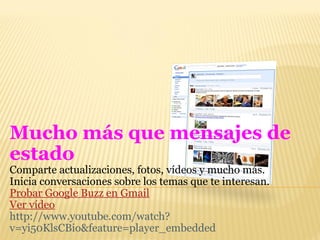 Mucho más que mensajes de estado  Comparte actualizaciones, fotos, vídeos y mucho más.  Inicia conversaciones sobre los temas que te interesan. Probar Google Buzz en Gmail Ver vídeo http://www.youtube.com/watch?v=yi50KlsCBio&feature=player_embedded 