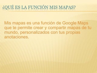 Mis mapas es una función de Google Maps que te permite crear y compartir mapas de tu mundo, personalizados con tus propias anotaciones. 