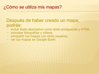 Después de haber creado un mapa, podrás: incluir texto descriptivo como texto enriquecido y HTML, incrustar fotografías y vídeos, compartir tus mapas con otros usuarios, ver tus mapas en Google Earth. ¿Cómo se utiliza mis mapas? 