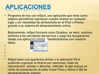Programa de hoy con mSpot, una aplicación que tiene como objetivo permitirnos reproducir nuestra música en cualquier lugar y sin necesidad de almacenarla en el iPad o iPhone, gracias a su sistema de almacenamiento online.  Básicamente, mSpot funciona como Dropbox, es decir, subimos archivos a los servidores del servicio y luego los recuperamos desde una aplicación cliente, identificándonos con nuestros datos.           MSpot tiene una apariencia similar a la aplicación iPod, pudiendo organizar la librería por canciones, listas de reproducción, artistas o álbumes. Además, la app incluye un modo de presentación al estilo Cover Flow y ofrece 2 GB de almacenamiento gratuito.  