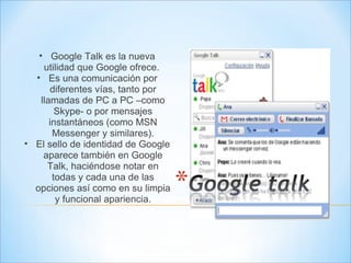 Google Talk es la nueva utilidad que Google ofrece.  Es una comunicación por diferentes vías, tanto por llamadas de PC a PC –como Skype- o por mensajes instantáneos (como MSN Messenger y similares). El sello de identidad de Google aparece también en Google Talk, haciéndose notar en todas y cada una de las opciones así como en su limpia y funcional apariencia. 