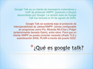 Google Talk es un cliente de mensajería instantánea y VoIP de protocolo XMPP, (parecido a Skype) desarrollado por Google. La versión beta de Google Talk fue lanzada el 24 de agosto de 2005. Google Talk se sustenta bajo el protocolo de interoperabilidad de Jabber/XMPP, siendo configurable en programas como Psi, Miranda IM,iChat y Pidgin (anteriormente llamado Gaim), entre otros. Para que un cliente XMPP se pueda conectar necesita cifrado TLS y autenticación SASL PLAIN a través del puerto 5222. 