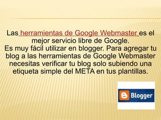 Las  herramientas de Google Webmaster   es el mejor servicio libre de Google. Es muy fácil utilizar en blogger. Para agregar tu blog a las herramientas de Google Webmaster necesitas verificar tu blog solo subiendo una etiqueta simple del META en tus plantillas. 
