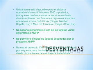Únicamente está disponible para el sistema operativo Microsoft Windows 2000 o posterior, (aunque es posible acceder al servicio mediante diversos clientes que funcionan bajo otros sistemas operativos )como GNU/Linux (Pidgin, tkabber, Kopete, Psi) o Mac OS X (Adium, Pidgin, iChat, Psi). No soporta plenamente el uso de las tarjetas vCard del protocolo XMPP No permite el empleo de apodos soportados por el protocolo XMPP  No usa el protocolo XMPP para el envío de archivos, por lo que se hace imposible realizar esta tarea desde otros clientes de mensajería instantánea. 