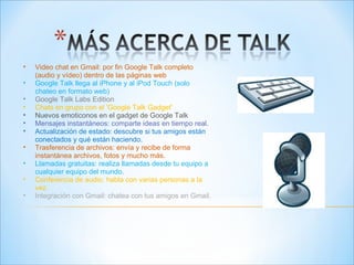 Video chat en Gmail: por fin Google Talk completo (audio y vídeo) dentro de las páginas web  Google Talk llega al iPhone y al iPod Touch (solo chateo en formato web)  Google Talk Labs Edition  Chats en grupo con el 'Google Talk Gadget'  Nuevos emoticonos en el gadget de Google Talk Mensajes instantáneos: comparte ideas en tiempo real. Actualización de estado: descubre si tus amigos están conectados y qué están haciendo. Trasferencia de archivos: envía y recibe de forma instantánea archivos, fotos y mucho más.  Llamadas gratuitas: realiza llamadas desde tu equipo a cualquier equipo del mundo. Conferencia de audio: habla con varias personas a la vez. Integración con Gmail: chatea con tus amigos en Gmail. 