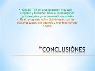 Google Talk es una aplicación muy ágil, elegante y funcional. Sólo le faltan algunas opciones pero ¿son realmente necesarias Es un programa ágil y fácil de usar, con las opciones justas, sin adornos y muy bien llevado a cabo. 