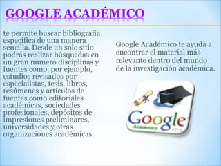 te permite buscar bibliografía específica de una manera sencilla. Desde un solo sitio podrás realizar búsquedas en un gran número disciplinas y fuentes como, por ejemplo, estudios revisados por especialistas, tesis, libros, resúmenes y artículos de fuentes como editoriales académicas, sociedades profesionales, depósitos de impresiones preliminares, universidades y otras organizaciones académicas.  Google Académico te ayuda a encontrar el material más relevante dentro del mundo de la investigación académica. 