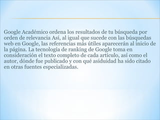 Google Académico ordena los resultados de tu búsqueda por orden de relevancia Así, al igual que sucede con las búsquedas web en Google, las referencias más útiles aparecerán al inicio de la página. La tecnología de ranking de Google toma en consideración el texto completo de cada artículo, así como el autor, dónde fue publicado y con qué asiduidad ha sido citado en otras fuentes especializadas. 