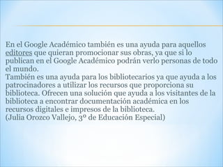 En el Google Académico también es una ayuda para aquellos  editores  que quieran promocionar sus obras, ya que si lo publican en el Google Académico podrán verlo personas de todo el mundo. También es una ayuda para los bibliotecarios ya que ayuda a los patrocinadores a utilizar los recursos que proporciona su biblioteca. Ofrecen una solución que ayuda a los visitantes de la biblioteca a encontrar documentación académica en los recursos digitales e impresos de la biblioteca. (Julia Orozco Vallejo, 3º de Educación Especial) 