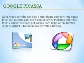 Google nos permite con esta herramienta compartir nuestras fotos con nuestros amigos y compañeros. Podemos subir las fotos y enviar el enlace por correo para tenerlas en nuestro “álbum virtual”. También nos permite editarlas.  