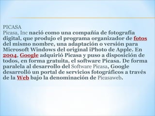 PICASA Picasa, Inc  nació como una compañía de fotografía digital, que produjo el programa organizador de  fotos  del mismo nombre, una adaptación o versión para Microsoft Windows del original iPhoto de Apple. En  2004 ,  Google  adquirió Picasa y puso a disposición de todos, en forma gratuita, el software Picasa. De forma paralela al desarrollo del  Software Picasa , Google desarrolló un portal de servicios fotográficos a través de la  Web  bajo la denominación de  Picasaweb . 