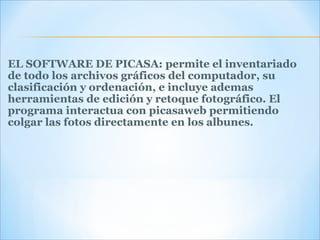 EL SOFTWARE DE PICASA: permite el inventariado de todo los archivos gráficos del computador, su clasificación y ordenación, e incluye ademas herramientas de edición y retoque fotográfico. El programa interactua con picasaweb permitiendo colgar las fotos directamente en los albunes. 