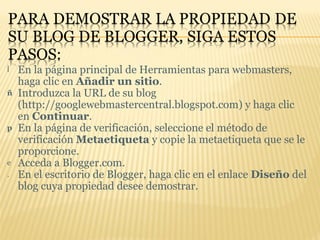 En la página principal de Herramientas para webmasters, haga clic en  Añadir un sitio . Introduzca la URL de su blog (http://googlewebmastercentral.blogspot.com) y haga clic en  Continuar .  En la página de verificación, seleccione el método de verificación  Metaetiqueta  y copie la metaetiqueta que se le proporcione.  Acceda a Blogger.com.  En el escritorio de Blogger, haga clic en el enlace  Diseño  del blog cuya propiedad desee demostrar.  