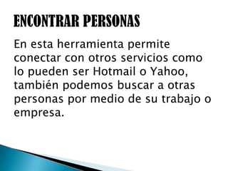 En esta herramienta permite
conectar con otros servicios como
lo pueden ser Hotmail o Yahoo,
también podemos buscar a otras
personas por medio de su trabajo o
empresa.
 
