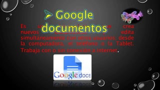 Es una herramienta que crea
nuevos documentos y edita
simultáneamente con otros usuarios: desde
la computadora, el teléfono o la Tablet.
Trabaja con o sin conexión a internet.
 