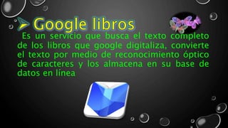 Es un servicio que busca el texto completo
de los libros que google digitaliza, convierte
el texto por medio de reconocimiento óptico
de caracteres y los almacena en su base de
datos en línea
 
