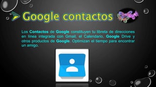 Los Contactos de Google constituyen tu libreta de direcciones
en línea integrada con Gmail, el Calendario, Google Drive y
otros productos de Google. Optimizan el tiempo para encontrar
un amigo.
 