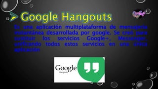 Es una aplicación multiplataforma de mensajería
instantánea desarrollada por google. Se creó para
sustituir los servicios Google+, Messenger,
unificando todos estos servicios en una única
aplicación
 