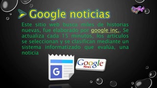 Este sitio web busca miles de historias
nuevas, fue elaborado por google inc., Se
actualiza cada 15 minutos, los artículos
se seleccionan y se clasifican mediante un
sistema informatizado que evalúa, una
noticia
 