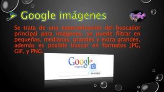 Se trata de una especialización del buscador
principal para imágenes, se puede filtrar en
pequeñas, medianas, grandes y extra grandes,
además es posible buscar en formatos JPG,
GIF, y PNG.
 
