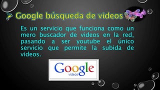Es un servicio que funciona como un
mero buscador de videos en la red,
pasando a ser youtube el único
servicio que permite la subida de
videos.
 