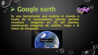 Es una herramienta que explora el mundo a
través de tu computadora, además permite
visualizar imágenes en 3D del planeta,
combinando imágenes de satélite, mapa y el
motor de búsqueda
 
