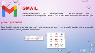 GMAIL
• Gmail (abreviación de Google Mail) es un servicio de
correo electrónico proporcionado por la empresa estadounidense Google.
¿CÓMO ACCEDER?
Para iniciar sesión tenemos que abrir una página normal, y en la parte inferior de la pestaña
encontraremos los siguientes elementos:
 