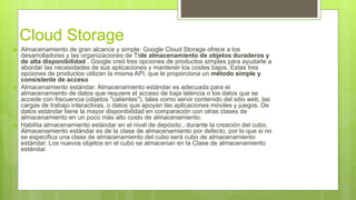 Cloud Storage
 Almacenamiento de gran alcance y simple: Google Cloud Storage ofrece a los
desarrolladores y las organizaciones de TIde almacenamiento de objetos duraderos y
de alta disponibilidad . Google creó tres opciones de productos simples para ayudarle a
abordar las necesidades de sus aplicaciones y mantener los costes bajos. Estas tres
opciones de productos utilizan la misma API, que le proporciona un método simple y
consistente de acceso
 Almacenamiento estándar: Almacenamiento estándar es adecuada para el
almacenamiento de datos que requiere el acceso de baja latencia o los datos que se
accede con frecuencia (objetos "calientes"), tales como servir contenido del sitio web, las
cargas de trabajo interactivas, o datos que apoyan las aplicaciones móviles y juegos. De
datos estándar tiene la mayor disponibilidad en comparación con otras clases de
almacenamiento en un poco más alto costo de almacenamiento.
 Habilita almacenamiento estándar en el nivel de depósito , durante la creación del cubo.
Almacenamiento estándar es de la clase de almacenamiento por defecto, por lo que si no
se especifica una clase de almacenamiento del cubo será cubo de almacenamiento
estándar. Los nuevos objetos en el cubo se almacenan en la Clase de almacenamiento
estándar.
 