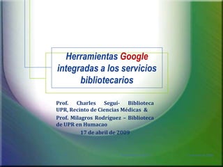 Herramientas Google integradas a los servicios bibliotecarios Prof. Charles Seguí- Biblioteca UPR, Recinto de Ciencias Médicas  & Prof. Milagros Rodríguez – Biblioteca de UPR en Humacao 17 de abril de 2009 17 de abril de 2009 1 Presentación EGCTI 