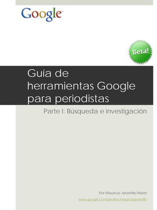 Guía de
herramientas Google
para periodistas
  Parte I: Búsqueda e investigación




                         Por Mauricio Jaramillo Marín
             www.google.com/profiles/mauriciojaramillo
 