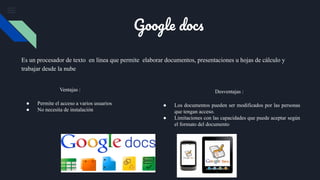 Es un procesador de texto en línea que permite elaborar documentos, presentaciones u hojas de cálculo y
trabajar desde la nube
Ventajas :
● Permite el acceso a varios usuarios
● No necesita de instalación
Desventajas :
● Los documentos pueden ser modificados por las personas
que tengan acceso.
● Limitaciones con las capacidades que puede aceptar según
el formato del documento
Google docs
 