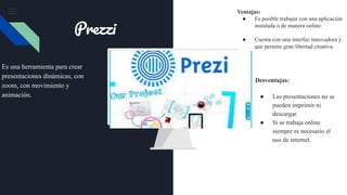 Es una herramienta para crear
presentaciones dinámicas, con
zoom, con movimiento y
animación.
Desventajas:
● Las presentaciones no se
pueden imprimir ni
descargar.
● Si se trabaja online
siempre es necesario el
uso de internet.
Prezzi
Ventajas:
● Es posible trabajar con una aplicación
instalada o de manera online.
● Cuenta con una interfaz innovadora y
que permite gran libertad creativa.
 