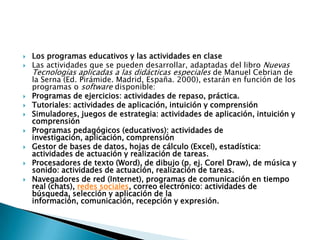 Los programas educativos y las actividades en claseLas actividades que se pueden desarrollar, adaptadas del libro Nuevas Tecnologías aplicadas a las didácticas especiales de Manuel Cebrian de la Serna (Ed. Pirámide. Madrid, España. 2000), estarán en función de los programas o software disponible:Programas de ejercicios: actividades de repaso, práctica. Tutoriales: actividades de aplicación, intuición y comprensión Simuladores, juegos de estrategia: actividades de aplicación, intuición y comprensión Programas pedagógicos (educativos): actividades de investigación, aplicación, comprensión Gestor de bases de datos, hojas de cálculo (Excel), estadística: actividades de actuación y realización de tareas. Procesadores de texto (Word), de dibujo (p. ej. Corel Draw), de música y sonido: actividades de actuación, realización de tareas. Navegadores de red (Internet), programas de comunicación en tiempo real (chats), redes sociales, correo electrónico: actividades de búsqueda, selección y aplicación de la información, comunicación, recepción y expresión.