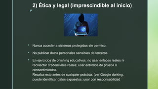 z
2) Ética y legal (imprescindible al inicio)
 Nunca acceder a sistemas protegidos sin permiso.
 No publicar datos personales sensibles de terceros.
 En ejercicios de phishing educativos: no usar enlaces reales ni
recolectar credenciales reales; usar entornos de prueba o
consentimientos.
Recalca esto antes de cualquier práctica. (ver Google dorking,
puede identificar datos expuestos; usar con responsabilidad
 